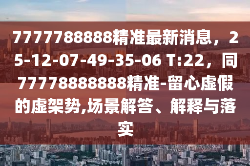 7777788888精準(zhǔn)最新消息，25-12-07-49-35-06 T:22，同77778888888精準(zhǔn)-留心虛假的虛架勢,場景解答、解釋與落實(shí)