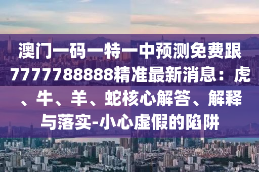 澳門一碼一特一中預(yù)測免費(fèi)跟7777788888精準(zhǔn)最新消息：虎、牛、羊、蛇核心解答、解釋與落實(shí)-小心虛假的陷阱