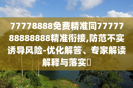 77778888免費(fèi)精準(zhǔn)同7777788888888精準(zhǔn)銜接,防范不實(shí)誘導(dǎo)風(fēng)險(xiǎn)-優(yōu)化解答、專家解讀解釋與落實(shí)?