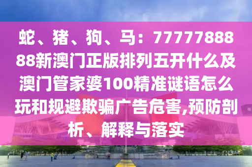 蛇、豬、狗、馬：7777788888新澳門正版排列五開什么及澳門管家婆100精準(zhǔn)謎語怎么玩和規(guī)避欺騙廣告危害,預(yù)防剖析、解釋與落實