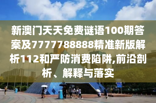 新澳門天天免費(fèi)謎語100期答案及7777788888精準(zhǔn)新版解析112和嚴(yán)防消費(fèi)陷阱,前沿剖析、解釋與落實(shí)