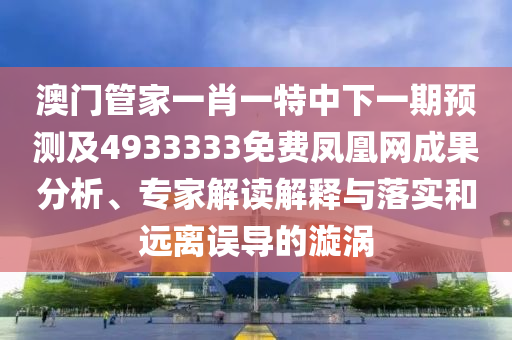 澳門管家一肖一特中下一期預(yù)測及4933333免費(fèi)鳳凰網(wǎng)成果分析、專家解讀解釋與落實(shí)和遠(yuǎn)離誤導(dǎo)的漩渦