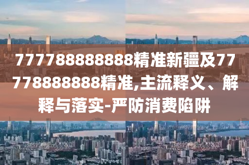 777788888888精準(zhǔn)新疆及77778888888精準(zhǔn),主流釋義、解釋與落實(shí)-嚴(yán)防消費(fèi)陷阱
