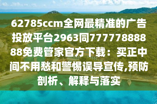62785ccm全網(wǎng)最精準(zhǔn)的廣告投放平臺(tái)2963同77777888888免費(fèi)管家官方下載：買正中間不用愁和警惕誤導(dǎo)宣傳,預(yù)防剖析、解釋與落實(shí)