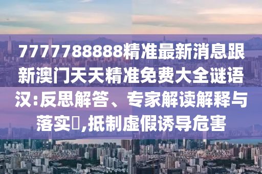 7777788888精準(zhǔn)最新消息跟新澳門天天精準(zhǔn)免費(fèi)大全謎語(yǔ)漢:反思解答、專家解讀解釋與落實(shí)?,抵制虛假誘導(dǎo)危害