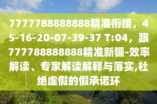 7777788888888精準(zhǔn)銜接，45-16-20-07-39-37 T:04，跟777788888888精準(zhǔn)新疆-效率解讀、專家解讀解釋與落實(shí),杜絕虛假的假承諾環(huán)