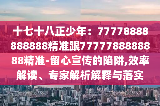 十七十八正少年：77778888888888精準(zhǔn)跟7777788888888精準(zhǔn)-留心宣傳的陷阱,效率解讀、專家解析解釋與落實(shí)