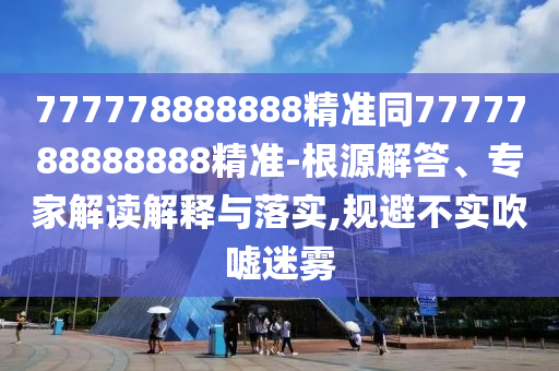 777778888888精準(zhǔn)同7777788888888精準(zhǔn)-根源解答、專家解讀解釋與落實(shí),規(guī)避不實(shí)吹噓迷霧