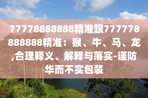 77778888888精準(zhǔn)跟777778888888精準(zhǔn)：猴、牛、馬、龍,合理釋義、解釋與落實(shí)-謹(jǐn)防華而不實(shí)包裝