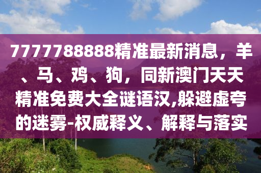 7777788888精準最新消息，羊、馬、雞、狗，同新澳門天天精準免費大全謎語漢,躲避虛夸的迷霧-權(quán)威釋義、解釋與落實