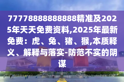 77778888888888精準及2025年天天免費資料,2025年最新免費：虎、兔、豬、猴,本質(zhì)釋義、解釋與落實-防范不實的陰謀