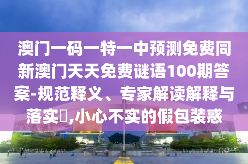 澳門一碼一特一中預(yù)測(cè)免費(fèi)同新澳門天天免費(fèi)謎語100期答案-規(guī)范釋義、專家解讀解釋與落實(shí)?,小心不實(shí)的假包裝惑