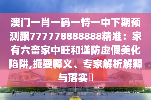 澳門一肖一碼一恃一中下期預(yù)測(cè)跟777778888888精準(zhǔn)：家有六畜家中旺和謹(jǐn)防虛假美化陷阱,扼要釋義、專家解析解釋與落實(shí)?