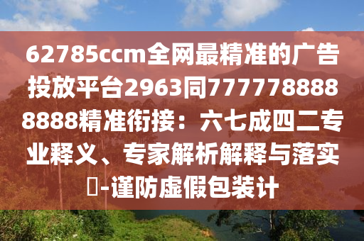 62785ccm全網(wǎng)最精準(zhǔn)的廣告投放平臺2963同7777788888888精準(zhǔn)銜接：六七成四二專業(yè)釋義、專家解析解釋與落實(shí)?-謹(jǐn)防虛假包裝計