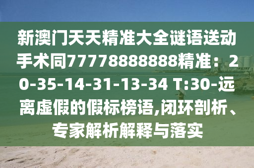 新澳門天天精準(zhǔn)大全謎語送動手術(shù)同77778888888精準(zhǔn)：20-35-14-31-13-34 T:30-遠(yuǎn)離虛假的假標(biāo)榜語,閉環(huán)剖析、專家解析解釋與落實(shí)