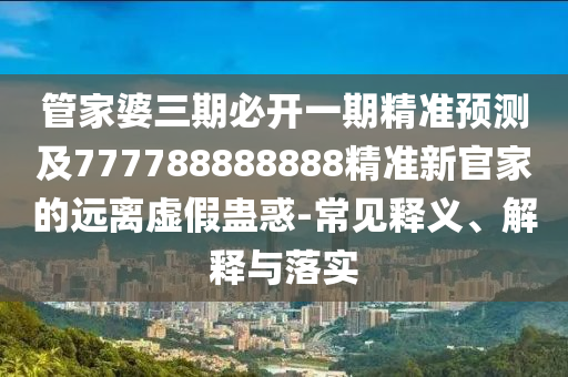 管家婆三期必開一期精準預測及777788888888精準新官家的遠離虛假蠱惑-常見釋義、解釋與落實