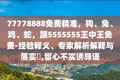 77778888免費(fèi)精準(zhǔn)，狗、兔、雞、蛇，跟5555555王中王免費(fèi)-經(jīng)驗(yàn)釋義、專(zhuān)家解析解釋與落實(shí)?,留心不實(shí)誘導(dǎo)語(yǔ)