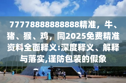 77778888888888精準(zhǔn)，牛、豬、猴、雞，同2025免費(fèi)精準(zhǔn)資料全面釋義:深度釋義、解釋與落實(shí),謹(jǐn)防包裝的假象