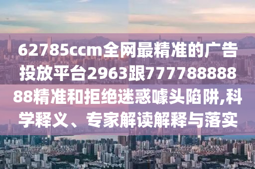 62785ccm全網(wǎng)最精準(zhǔn)的廣告投放平臺(tái)2963跟77778888888精準(zhǔn)和拒絕迷惑噱頭陷阱,科學(xué)釋義、專(zhuān)家解讀解釋與落實(shí)