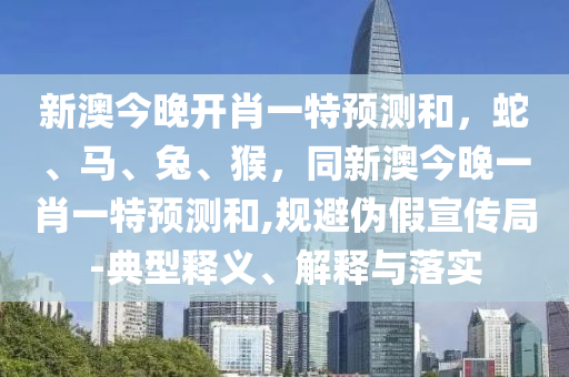 新澳今晚開(kāi)肖一特預(yù)測(cè)和，蛇、馬、兔、猴，同新澳今晚一肖一特預(yù)測(cè)和,規(guī)避偽假宣傳局-典型釋義、解釋與落實(shí)
