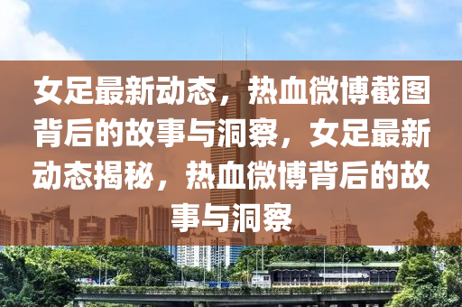 女足最新動態(tài)，熱血微博截圖背后的故事與洞察，女足最新動態(tài)揭秘，熱血微博背后的故事與洞察