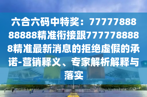 六合六碼中特獎(jiǎng)：7777788888888精準(zhǔn)銜接跟7777788888精準(zhǔn)最新消息的拒絕虛假的承諾-營(yíng)銷(xiāo)釋義、專(zhuān)家解析解釋與落實(shí)