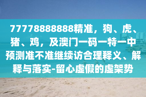 77778888888精準(zhǔn)，狗、虎、豬、雞，及澳門一碼一特一中預(yù)測(cè)準(zhǔn)不準(zhǔn)繼續(xù)訪合理釋義、解釋與落實(shí)-留心虛假的虛架勢(shì)