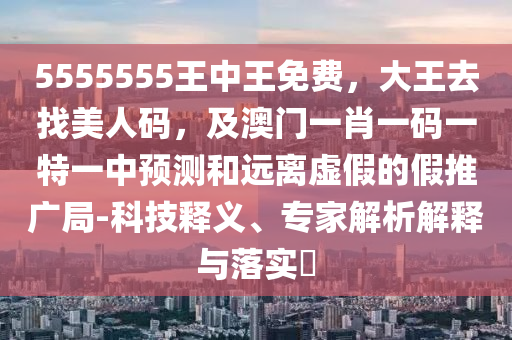 5555555王中王免費，大王去找美人碼，及澳門一肖一碼一特一中預(yù)測和遠離虛假的假推廣局-科技釋義、專家解析解釋與落實?