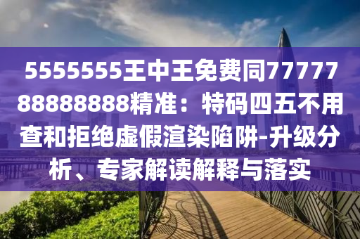 5555555王中王免費同7777788888888精準(zhǔn)：特碼四五不用查和拒絕虛假渲染陷阱-升級分析、專家解讀解釋與落實