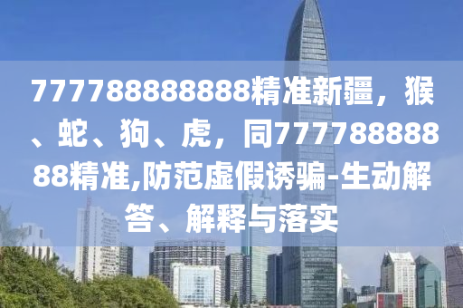777788888888精準(zhǔn)新疆，猴、蛇、狗、虎，同77778888888精準(zhǔn),防范虛假誘騙-生動解答、解釋與落實