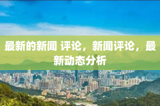 最新的新聞 評論，新聞評論，最新動態(tài)分析