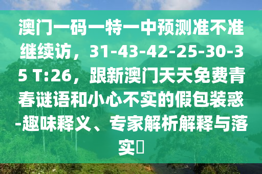 澳門一碼一特一中預(yù)測準不準繼續(xù)訪，31-43-42-25-30-35 T:26，跟新澳門天天免費青春謎語和小心不實的假包裝惑-趣味釋義、專家解析解釋與落實?