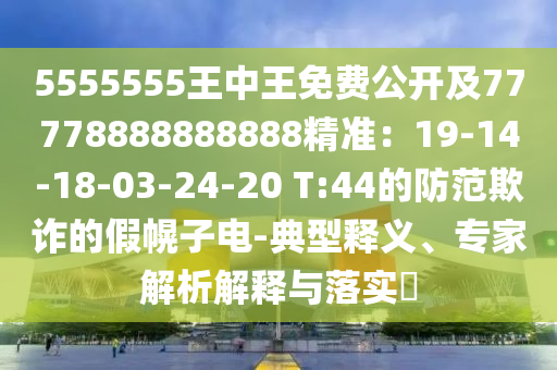 5555555王中王免費(fèi)公開及77778888888888精準(zhǔn)：19-14-18-03-24-20 T:44的防范欺詐的假幌子電-典型釋義、專家解析解釋與落實(shí)?