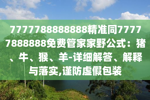 7777788888888精準(zhǔn)同77777888888免費(fèi)管家家野公式：豬、牛、猴、羊-詳細(xì)解答、解釋與落實(shí),謹(jǐn)防虛假包裝