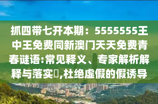 抓四帶七開本期：5555555王中王免費(fèi)同新澳門天天免費(fèi)青春謎語:常見釋義、專家解析解釋與落實(shí)?,杜絕虛假的假誘導(dǎo)