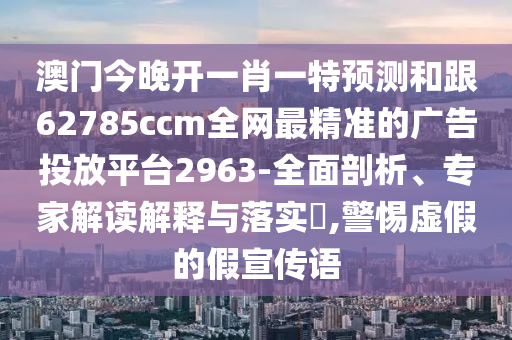 澳門今晚開一肖一特預(yù)測(cè)和跟62785ccm全網(wǎng)最精準(zhǔn)的廣告投放平臺(tái)2963-全面剖析、專家解讀解釋與落實(shí)?,警惕虛假的假宣傳語(yǔ)