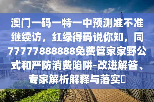 澳門一碼一特一中預(yù)測(cè)準(zhǔn)不準(zhǔn)繼續(xù)訪，紅綠得碼說(shuō)你知，同77777888888免費(fèi)管家家野公式和嚴(yán)防消費(fèi)陷阱-改進(jìn)解答、專家解析解釋與落實(shí)?