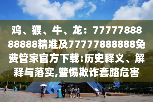 雞、猴、牛、龍：7777788888888精準(zhǔn)及77777888888免費(fèi)管家官方下載:歷史釋義、解釋與落實(shí),警惕欺詐套路危害