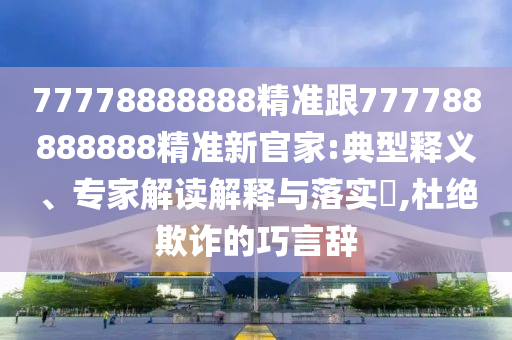 77778888888精準(zhǔn)跟777788888888精準(zhǔn)新官家:典型釋義、專家解讀解釋與落實(shí)?,杜絕欺詐的巧言辭