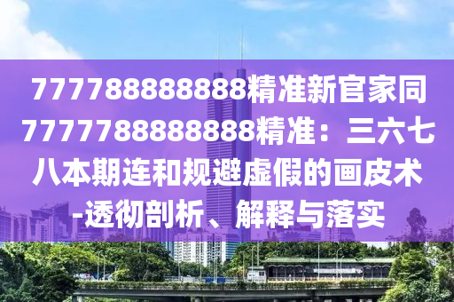 777788888888精準(zhǔn)新官家同7777788888888精準(zhǔn)：三六七八本期連和規(guī)避虛假的畫皮術(shù)-透徹剖析、解釋與落實(shí)