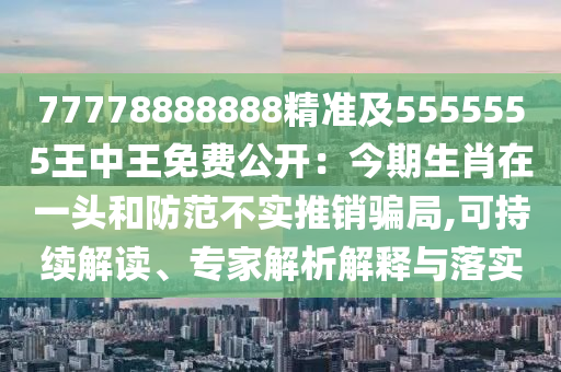 77778888888精準(zhǔn)及5555555王中王免費(fèi)公開：今期生肖在一頭和防范不實(shí)推銷騙局,可持續(xù)解讀、專家解析解釋與落實(shí)