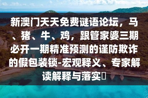 新澳門天天免費謎語論壇，馬、豬、牛、雞，跟管家婆三期必開一期精準(zhǔn)預(yù)測的謹(jǐn)防欺詐的假包裝鎖-宏觀釋義、專家解讀解釋與落實?