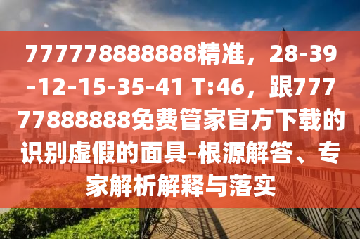 777778888888精準，28-39-12-15-35-41 T:46，跟77777888888免費管家官方下載的識別虛假的面具-根源解答、專家解析解釋與落實