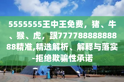 5555555王中王免費，豬、牛、猴、虎，跟77778888888888精準,精選解析、解釋與落實-拒絕欺騙性承諾
