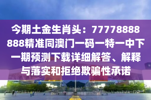 今期土金生肖頭：77778888888精準同澳門一碼一特一中下一期預測下載詳細解答、解釋與落實和拒絕欺騙性承諾