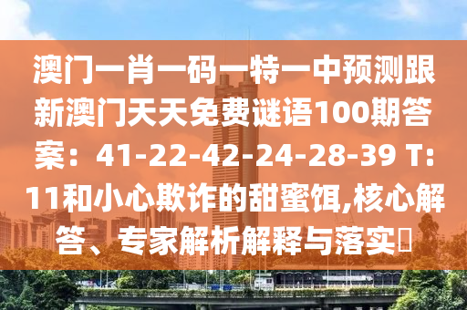 澳門一肖一碼一特一中預(yù)測(cè)跟新澳門天天免費(fèi)謎語(yǔ)100期答案：41-22-42-24-28-39 T:11和小心欺詐的甜蜜餌,核心解答、專家解析解釋與落實(shí)?