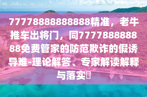 77778888888888精準，老牛推車出將門，同777788888888免費管家的防范欺詐的假誘導難-理論解答、專家解讀解釋與落實?