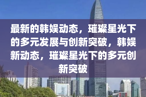最新的韓娛動態(tài)，璀璨星光下的多元發(fā)展與創(chuàng)新突破，韓娛新動態(tài)，璀璨星光下的多元創(chuàng)新突破