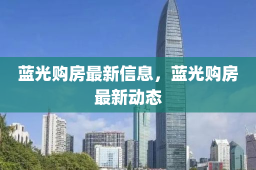 藍(lán)光購房最新信息，藍(lán)光購房最新動態(tài)