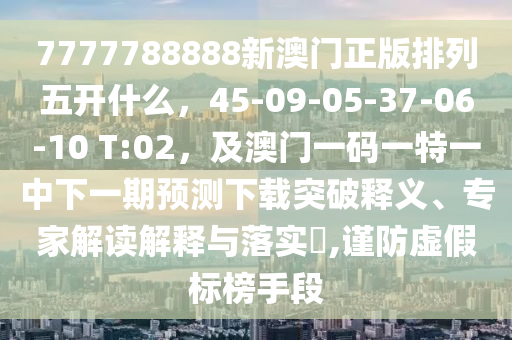 7777788888新澳門正版排列五開什么，45-09-05-37-06-10 T:02，及澳門一碼一特一中下一期預(yù)測下載突破釋義、專家解讀解釋與落實?,謹(jǐn)防虛假標(biāo)榜手段